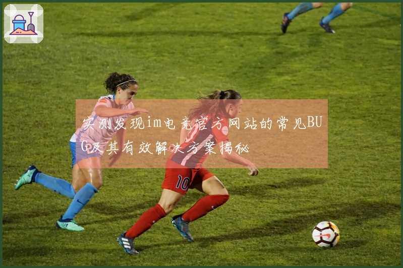 实测发现im电竞官方网站的常见BUG及其有效解决方案揭秘