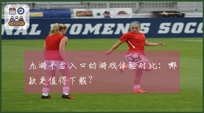 九游平台入口的游戏体验对比：哪款更值得下载？