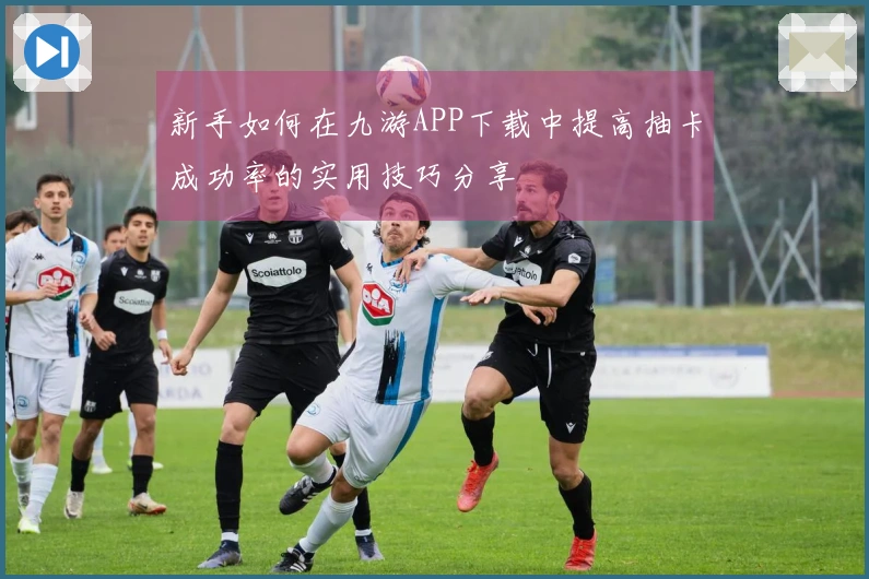 新手如何在九游APP下载中提高抽卡成功率的实用技巧分享