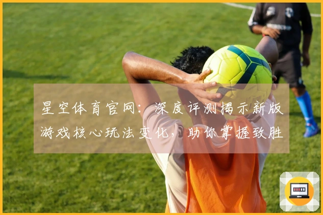 星空体育官网：深度评测揭示新版游戏核心玩法变化，助你掌握致胜技巧