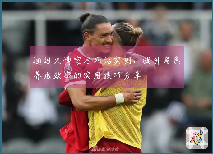 通过火博官方网站实测，提升角色养成效率的实用技巧分享