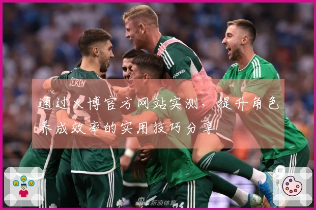 通过火博官方网站实测，提升角色养成效率的实用技巧分享