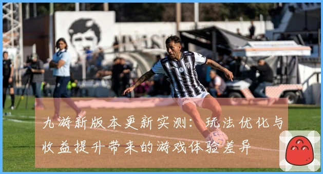九游新版本更新实测：玩法优化与收益提升带来的游戏体验差异