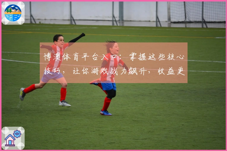 博澳体育平台入口：掌握这些核心技巧，让你游戏战力飙升，收益更上一层楼